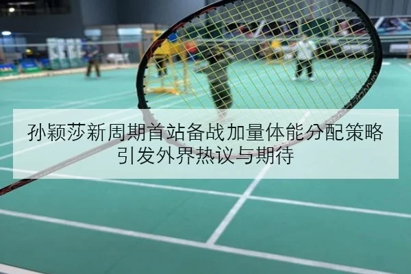 孙颖莎新周期首站备战加量体能分配策略引发外界热议与期待