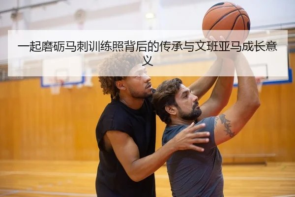 一起磨砺马刺训练照背后的传承与文班亚马成长意义