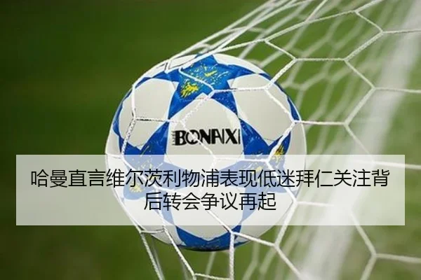 哈曼直言维尔茨利物浦表现低迷拜仁关注背后转会争议再起