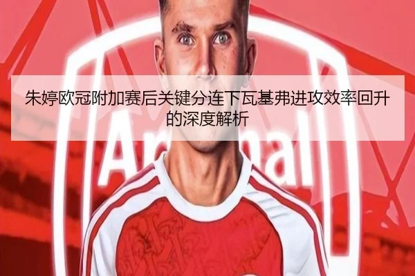 朱婷欧冠附加赛后关键分连下瓦基弗进攻效率回升的深度解析